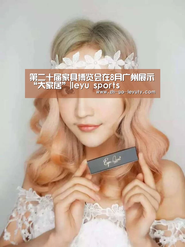 第二十届家具博览会在8月广州展示“大家居”|leyu sports(图2) 乐鱼VIP注册app下载