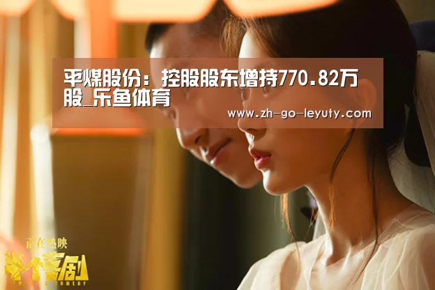 平煤股份:控股股东增持770.82万股_乐鱼体育(图3) 乐鱼VIP注册app下载